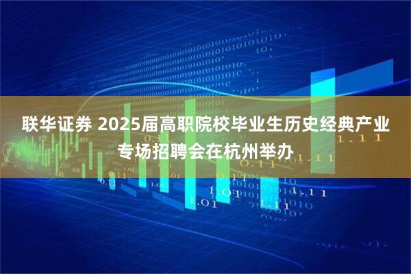 联华证券 2025届高职院校毕业生历史经典产业专场招聘会在杭州举办