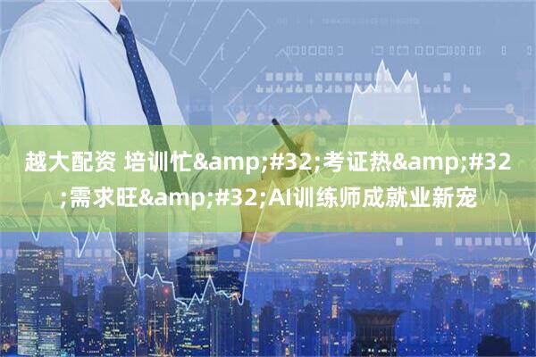 越大配资 培训忙&#32;考证热&#32;需求旺&#32;AI训练师成就业新宠