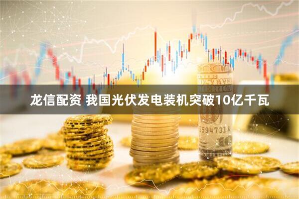 龙信配资 我国光伏发电装机突破10亿千瓦