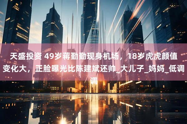 天盛投资 49岁蒋勤勤现身机场，18岁虎虎颜值变化大，正脸曝光比陈建斌还帅_大儿子_妈妈_低调