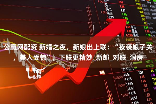 公赢网配资 新婚之夜，新娘出上联：“夜袭娘子关，美人受惊”，下联更精妙_新郎_对联_洞房