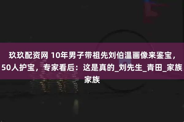 玖玖配资网 10年男子带祖先刘伯温画像来鉴宝，50人护宝，专家看后：这是真的_刘先生_青田_家族