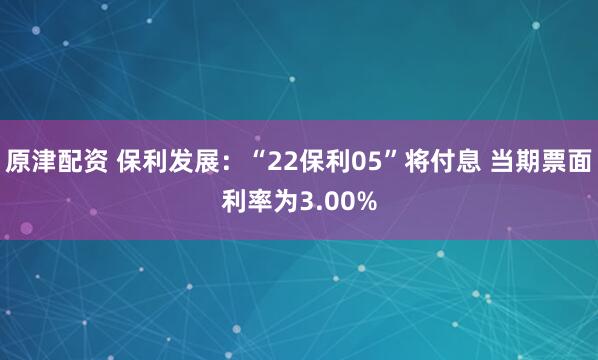 原津配资 保利发展：“22保利05”将付息 当期票面利率为3.00%