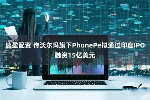 速盈配资 传沃尔玛旗下PhonePe拟通过印度IPO融资15亿美元