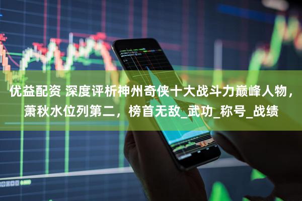 优益配资 深度评析神州奇侠十大战斗力巅峰人物，萧秋水位列第二，榜首无敌_武功_称号_战绩