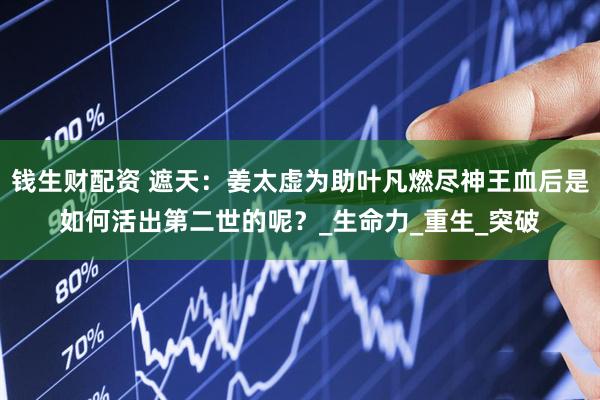 钱生财配资 遮天：姜太虚为助叶凡燃尽神王血后是如何活出第二世的呢？_生命力_重生_突破