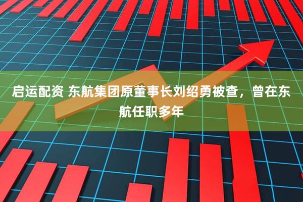 启运配资 东航集团原董事长刘绍勇被查，曾在东航任职多年