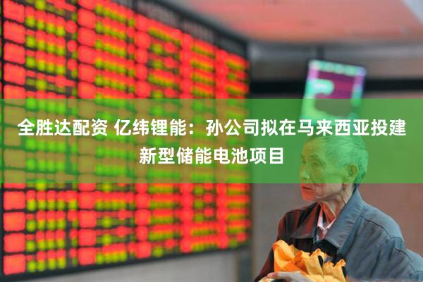 全胜达配资 亿纬锂能：孙公司拟在马来西亚投建新型储能电池项目