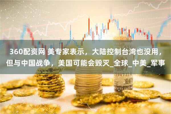 360配资网 美专家表示，大陆控制台湾也没用，但与中国战争，美国可能会毁灭_全球_中美_军事
