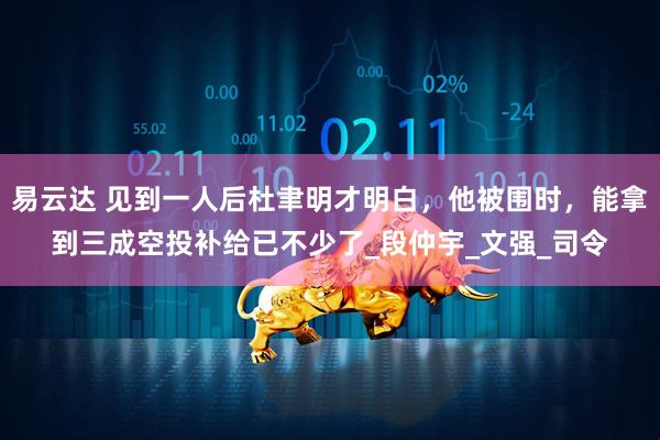 易云达 见到一人后杜聿明才明白，他被围时，能拿到三成空投补给已不少了_段仲宇_文强_司令