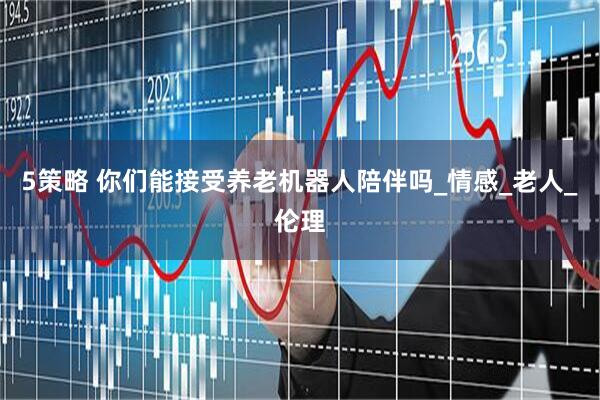 5策略 你们能接受养老机器人陪伴吗_情感_老人_伦理
