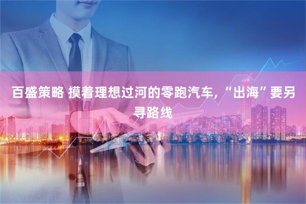 百盛策略 摸着理想过河的零跑汽车, “出海”要另寻路线