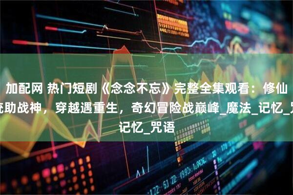加配网 热门短剧《念念不忘》完整全集观看：修仙系统助战神，穿越遇重生，奇幻冒险战巅峰_魔法_记忆_咒语