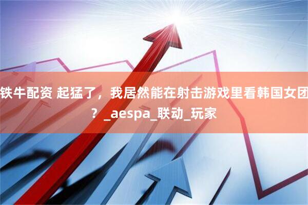 铁牛配资 起猛了，我居然能在射击游戏里看韩国女团？_aespa_联动_玩家