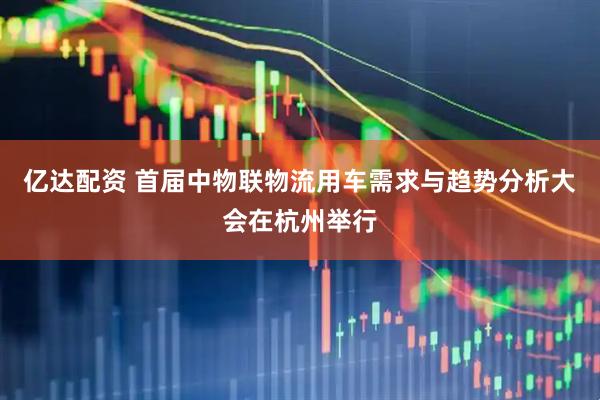 亿达配资 首届中物联物流用车需求与趋势分析大会在杭州举行