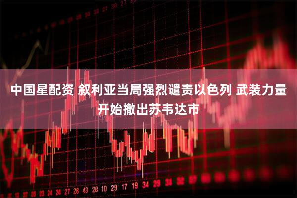 中国星配资 叙利亚当局强烈谴责以色列 武装力量开始撤出苏韦达市