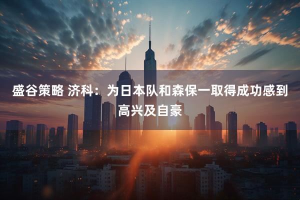 盛谷策略 济科：为日本队和森保一取得成功感到高兴及自豪
