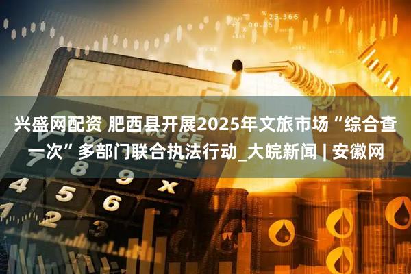 兴盛网配资 肥西县开展2025年文旅市场“综合查一次”多部门联合执法行动_大皖新闻 | 安徽网