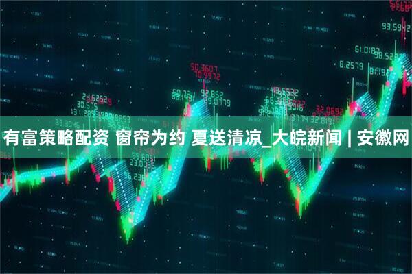 有富策略配资 窗帘为约 夏送清凉_大皖新闻 | 安徽网