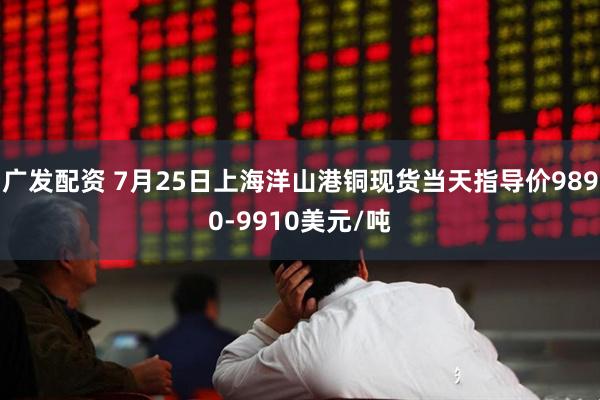 广发配资 7月25日上海洋山港铜现货当天指导价9890-9910美元/吨
