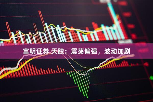 富明证券 天胶：震荡偏强，波动加剧