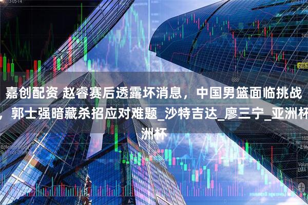 嘉创配资 赵睿赛后透露坏消息，中国男篮面临挑战，郭士强暗藏杀招应对难题_沙特吉达_廖三宁_亚洲杯