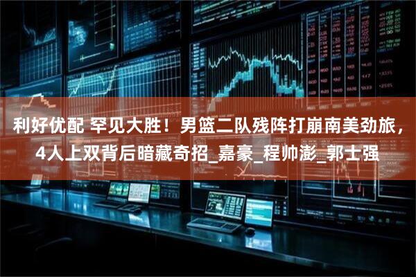 利好优配 罕见大胜！男篮二队残阵打崩南美劲旅，4人上双背后暗藏奇招_嘉豪_程帅澎_郭士强