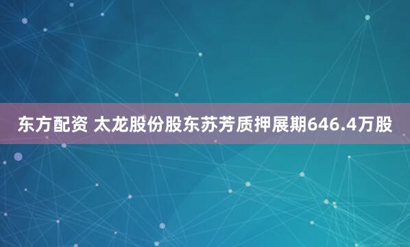 东方配资 太龙股份股东苏芳质押展期646.4万股