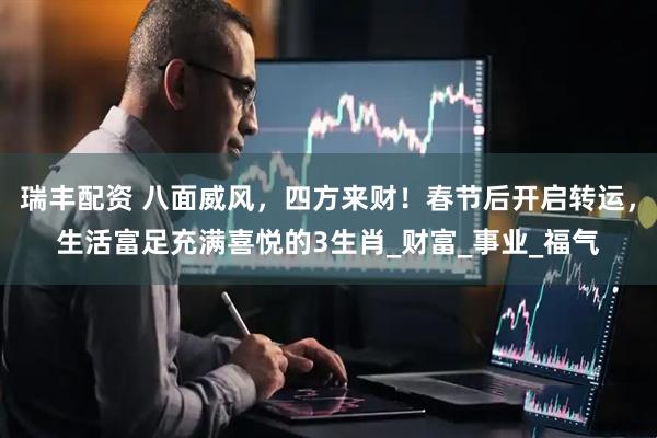 瑞丰配资 八面威风，四方来财！春节后开启转运，生活富足充满喜悦的3生肖_财富_事业_福气