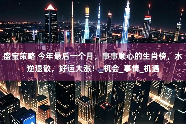 盛宝策略 今年最后一个月，事事顺心的生肖榜，水逆退散，好运大涨！_机会_事情_机遇
