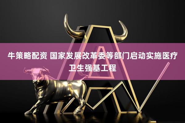 牛策略配资 国家发展改革委等部门启动实施医疗卫生强基工程