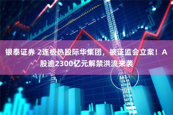银泰证券 2连板热股际华集团，被证监会立案！A股逾2300亿元解禁洪流来袭
