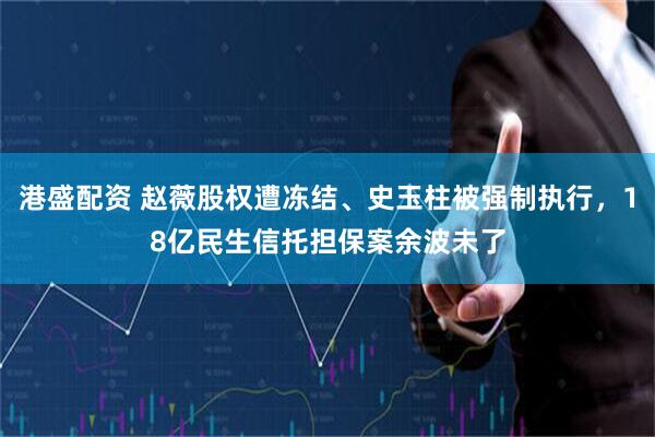 港盛配资 赵薇股权遭冻结、史玉柱被强制执行，18亿民生信托担保案余波未了