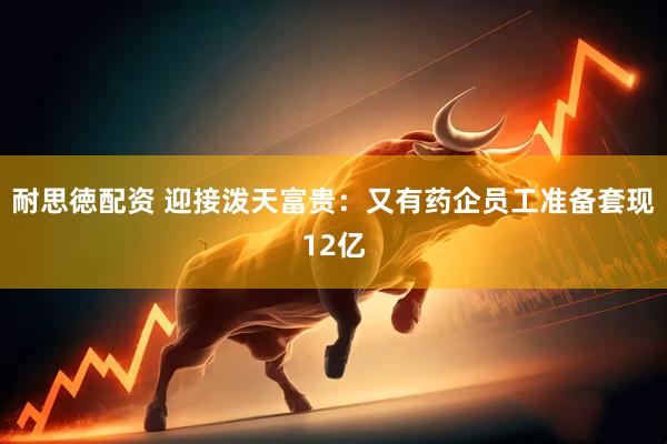 耐思徳配资 迎接泼天富贵：又有药企员工准备套现12亿