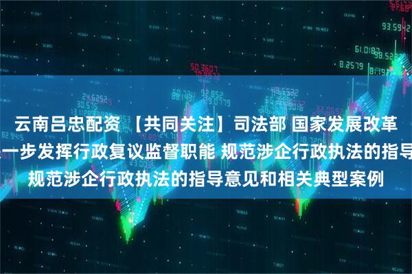 云南吕忠配资 【共同关注】司法部 国家发展改革委 全国工商联印发进一步发挥行政复议监督职能 规范涉企行政执法的指导意见和相关典型案例