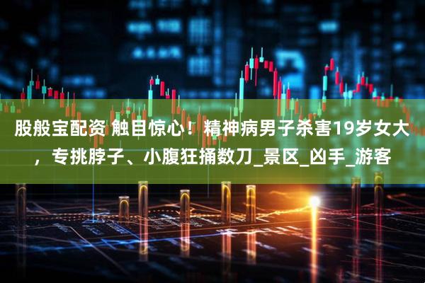 股般宝配资 触目惊心！精神病男子杀害19岁女大，专挑脖子、小腹狂捅数刀_景区_凶手_游客