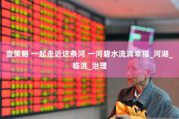 壹策略 一起走近这条河 一河碧水流淌幸福_河湖_临洮_治理
