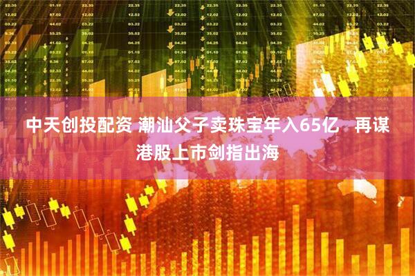 中天创投配资 潮汕父子卖珠宝年入65亿   再谋港股上市剑指出海