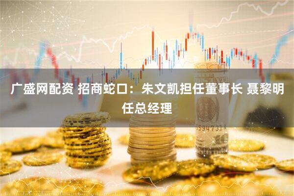 广盛网配资 招商蛇口：朱文凯担任董事长 聂黎明任总经理