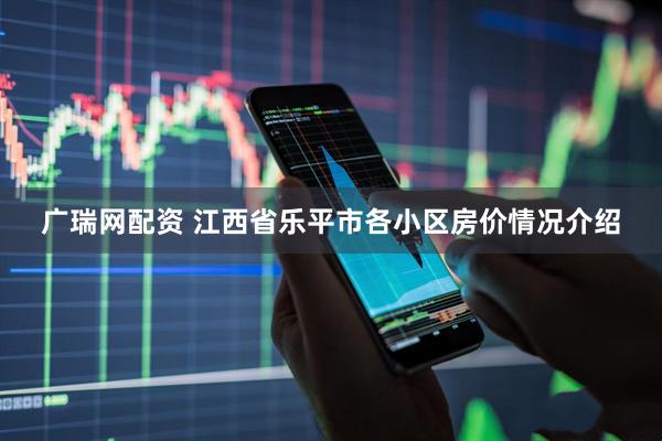 广瑞网配资 江西省乐平市各小区房价情况介绍