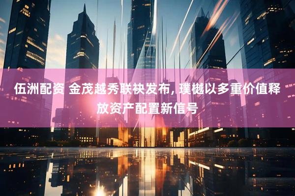 伍洲配资 金茂越秀联袂发布, 璞樾以多重价值释放资产配置新信号
