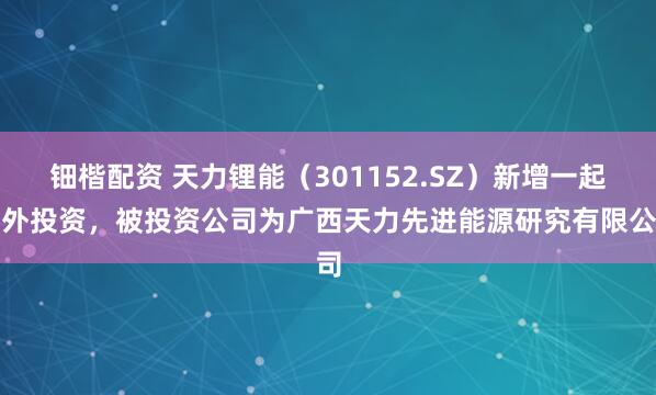 钿楷配资 天力锂能（301152.SZ）新增一起对外投资，被投资公司为广西天力先进能源研究有限公司