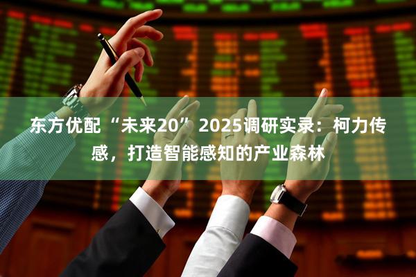 东方优配 “未来20” 2025调研实录:柯力传感,打造智能感知的产业森林