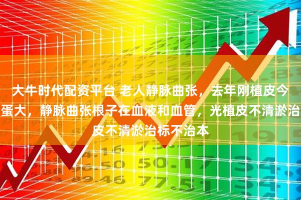 大牛时代配资平台 老人静脉曲张，去年刚植皮今年又烂鸡蛋大，静脉曲张根子在血液和血管，光植皮不清淤治标不治本