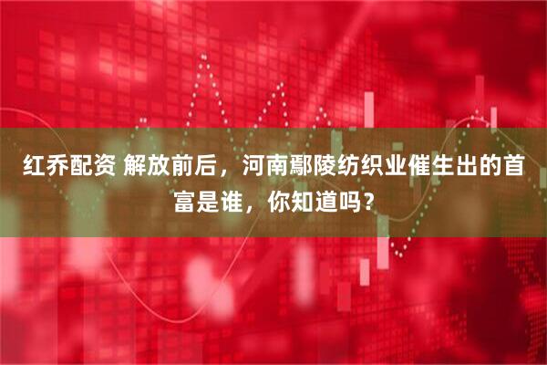 红乔配资 解放前后，河南鄢陵纺织业催生出的首富是谁，你知道吗？