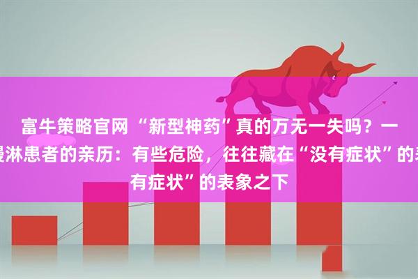 富牛策略官网 “新型神药”真的万无一失吗?一位六旬慢淋患者的亲历:有些危险,往往藏在“没有症状”的表象之下