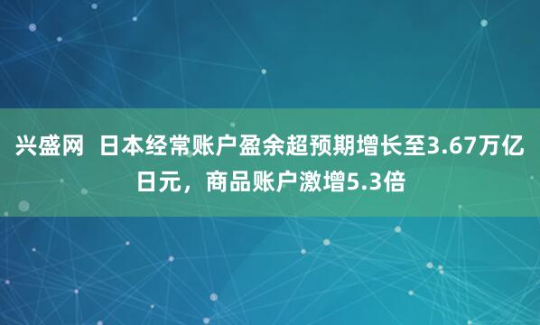 兴盛网  日本经常账户盈余超预期增长至3.67万亿日元，商品账户激增5.3倍