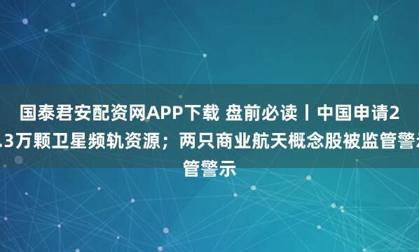 国泰君安配资网APP下载 盘前必读丨中国申请20.3万颗卫星频轨资源；两只商业航天概念股被监管警示