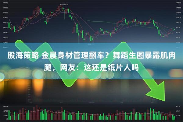 股海策略 金晨身材管理翻车？舞蹈生图暴露肌肉腿，网友：这还是纸片人吗