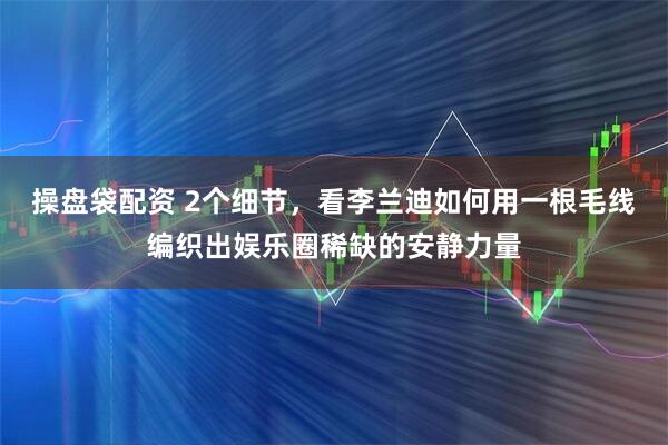 操盘袋配资 2个细节，看李兰迪如何用一根毛线编织出娱乐圈稀缺的安静力量